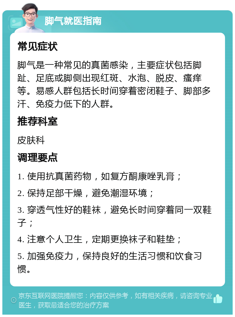 脚气就医指南 常见症状 脚气是一种常见的真菌感染，主要症状包括脚趾、足底或脚侧出现红斑、水泡、脱皮、瘙痒等。易感人群包括长时间穿着密闭鞋子、脚部多汗、免疫力低下的人群。 推荐科室 皮肤科 调理要点 1. 使用抗真菌药物，如复方酮康唑乳膏； 2. 保持足部干燥，避免潮湿环境； 3. 穿透气性好的鞋袜，避免长时间穿着同一双鞋子； 4. 注意个人卫生，定期更换袜子和鞋垫； 5. 加强免疫力，保持良好的生活习惯和饮食习惯。