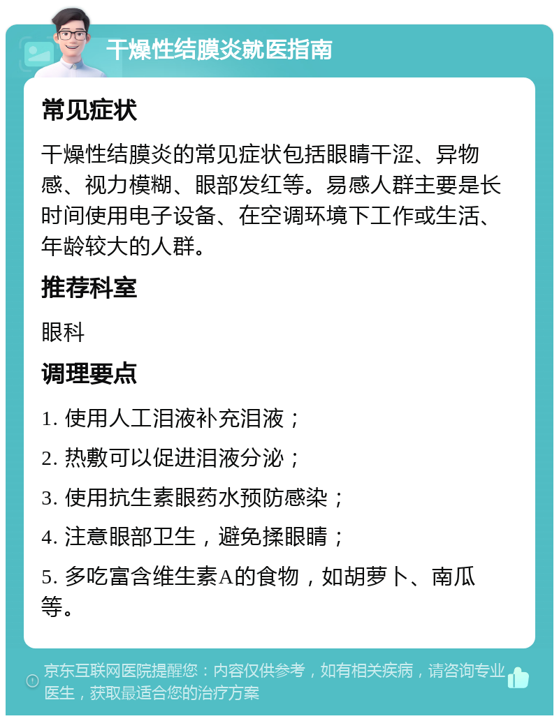 干燥性结膜炎就医指南 常见症状 干燥性结膜炎的常见症状包括眼睛干涩、异物感、视力模糊、眼部发红等。易感人群主要是长时间使用电子设备、在空调环境下工作或生活、年龄较大的人群。 推荐科室 眼科 调理要点 1. 使用人工泪液补充泪液； 2. 热敷可以促进泪液分泌； 3. 使用抗生素眼药水预防感染； 4. 注意眼部卫生，避免揉眼睛； 5. 多吃富含维生素A的食物，如胡萝卜、南瓜等。