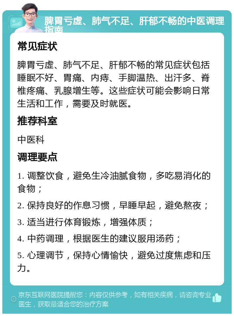 脾胃亏虚、肺气不足、肝郁不畅的中医调理指南 常见症状 脾胃亏虚、肺气不足、肝郁不畅的常见症状包括睡眠不好、胃痛、内痔、手脚温热、出汗多、脊椎疼痛、乳腺增生等。这些症状可能会影响日常生活和工作，需要及时就医。 推荐科室 中医科 调理要点 1. 调整饮食，避免生冷油腻食物，多吃易消化的食物； 2. 保持良好的作息习惯，早睡早起，避免熬夜； 3. 适当进行体育锻炼，增强体质； 4. 中药调理，根据医生的建议服用汤药； 5. 心理调节，保持心情愉快，避免过度焦虑和压力。