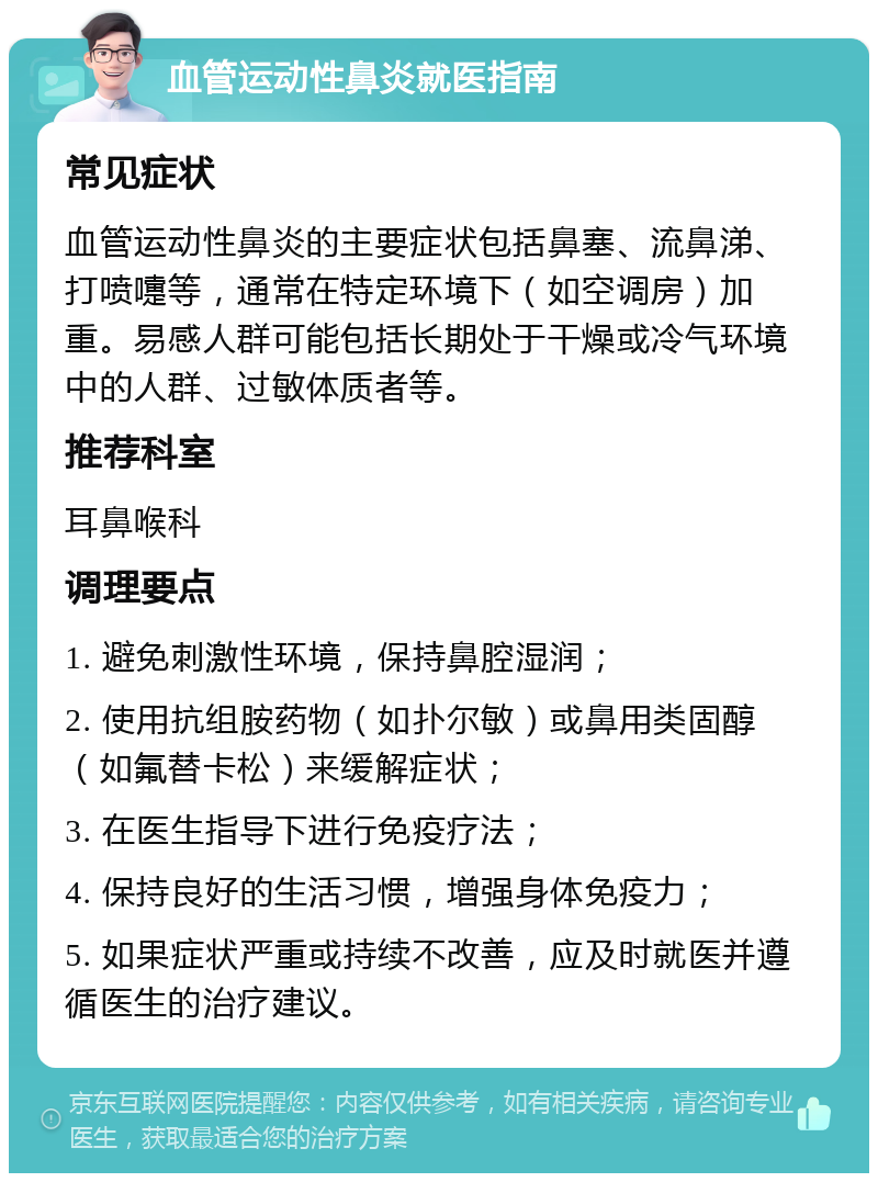 血管运动性鼻炎就医指南 常见症状 血管运动性鼻炎的主要症状包括鼻塞、流鼻涕、打喷嚏等，通常在特定环境下（如空调房）加重。易感人群可能包括长期处于干燥或冷气环境中的人群、过敏体质者等。 推荐科室 耳鼻喉科 调理要点 1. 避免刺激性环境，保持鼻腔湿润； 2. 使用抗组胺药物（如扑尔敏）或鼻用类固醇（如氟替卡松）来缓解症状； 3. 在医生指导下进行免疫疗法； 4. 保持良好的生活习惯，增强身体免疫力； 5. 如果症状严重或持续不改善，应及时就医并遵循医生的治疗建议。