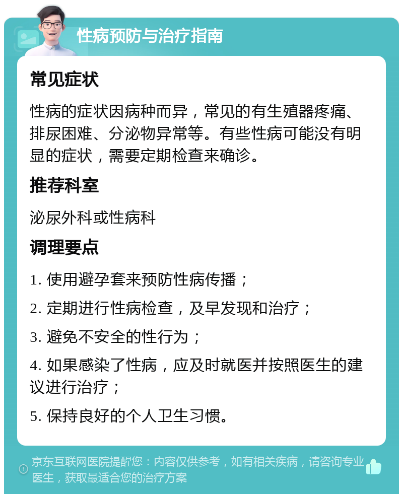 性病预防与治疗指南 常见症状 性病的症状因病种而异，常见的有生殖器疼痛、排尿困难、分泌物异常等。有些性病可能没有明显的症状，需要定期检查来确诊。 推荐科室 泌尿外科或性病科 调理要点 1. 使用避孕套来预防性病传播； 2. 定期进行性病检查，及早发现和治疗； 3. 避免不安全的性行为； 4. 如果感染了性病，应及时就医并按照医生的建议进行治疗； 5. 保持良好的个人卫生习惯。