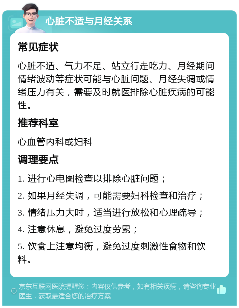 心脏不适与月经关系 常见症状 心脏不适、气力不足、站立行走吃力、月经期间情绪波动等症状可能与心脏问题、月经失调或情绪压力有关，需要及时就医排除心脏疾病的可能性。 推荐科室 心血管内科或妇科 调理要点 1. 进行心电图检查以排除心脏问题； 2. 如果月经失调，可能需要妇科检查和治疗； 3. 情绪压力大时，适当进行放松和心理疏导； 4. 注意休息，避免过度劳累； 5. 饮食上注意均衡，避免过度刺激性食物和饮料。