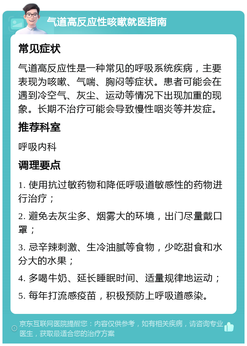 气道高反应性咳嗽就医指南 常见症状 气道高反应性是一种常见的呼吸系统疾病，主要表现为咳嗽、气喘、胸闷等症状。患者可能会在遇到冷空气、灰尘、运动等情况下出现加重的现象。长期不治疗可能会导致慢性咽炎等并发症。 推荐科室 呼吸内科 调理要点 1. 使用抗过敏药物和降低呼吸道敏感性的药物进行治疗； 2. 避免去灰尘多、烟雾大的环境，出门尽量戴口罩； 3. 忌辛辣刺激、生冷油腻等食物，少吃甜食和水分大的水果； 4. 多喝牛奶、延长睡眠时间、适量规律地运动； 5. 每年打流感疫苗，积极预防上呼吸道感染。