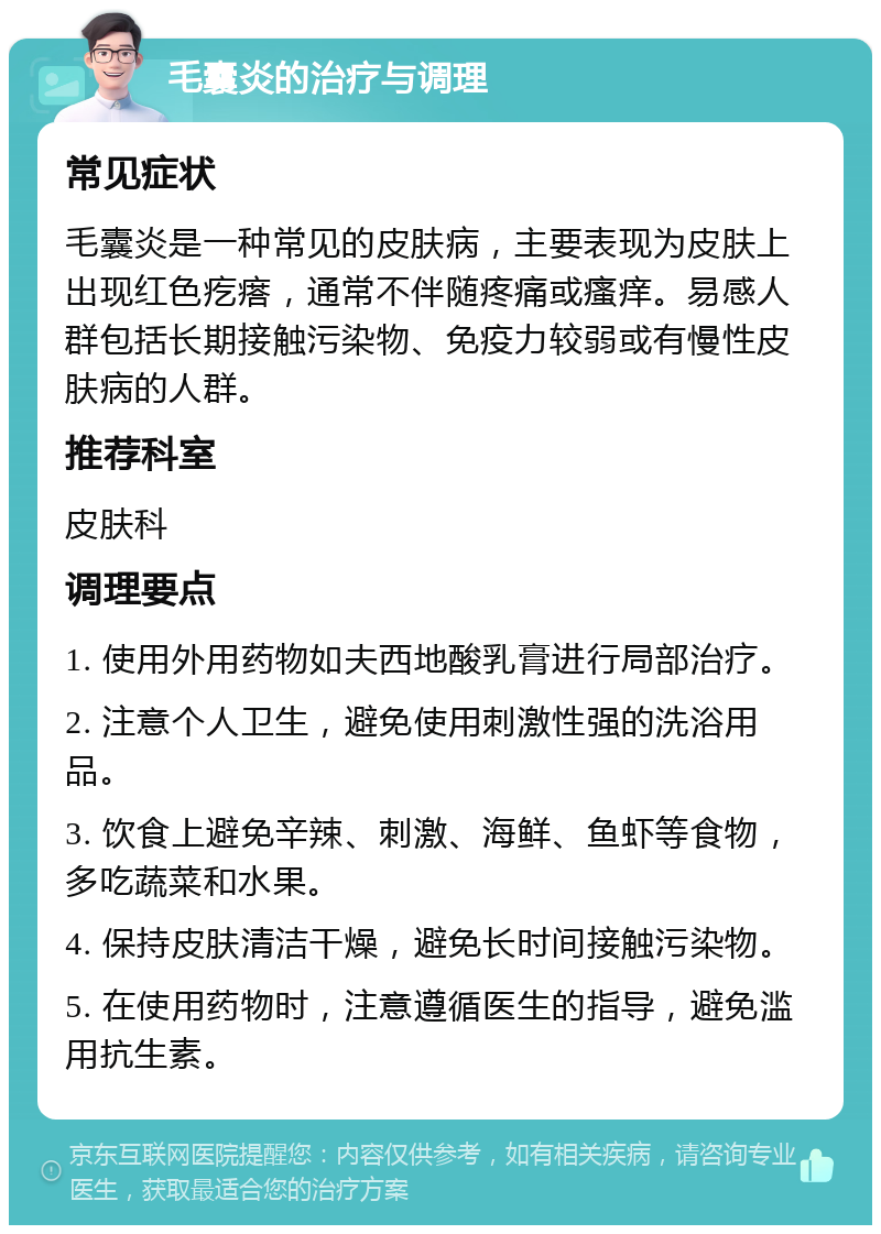 毛囊炎的治疗与调理 常见症状 毛囊炎是一种常见的皮肤病，主要表现为皮肤上出现红色疙瘩，通常不伴随疼痛或瘙痒。易感人群包括长期接触污染物、免疫力较弱或有慢性皮肤病的人群。 推荐科室 皮肤科 调理要点 1. 使用外用药物如夫西地酸乳膏进行局部治疗。 2. 注意个人卫生，避免使用刺激性强的洗浴用品。 3. 饮食上避免辛辣、刺激、海鲜、鱼虾等食物，多吃蔬菜和水果。 4. 保持皮肤清洁干燥，避免长时间接触污染物。 5. 在使用药物时，注意遵循医生的指导，避免滥用抗生素。