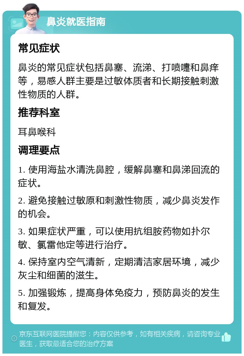 鼻炎就医指南 常见症状 鼻炎的常见症状包括鼻塞、流涕、打喷嚏和鼻痒等，易感人群主要是过敏体质者和长期接触刺激性物质的人群。 推荐科室 耳鼻喉科 调理要点 1. 使用海盐水清洗鼻腔，缓解鼻塞和鼻涕回流的症状。 2. 避免接触过敏原和刺激性物质，减少鼻炎发作的机会。 3. 如果症状严重，可以使用抗组胺药物如扑尔敏、氯雷他定等进行治疗。 4. 保持室内空气清新，定期清洁家居环境，减少灰尘和细菌的滋生。 5. 加强锻炼，提高身体免疫力，预防鼻炎的发生和复发。