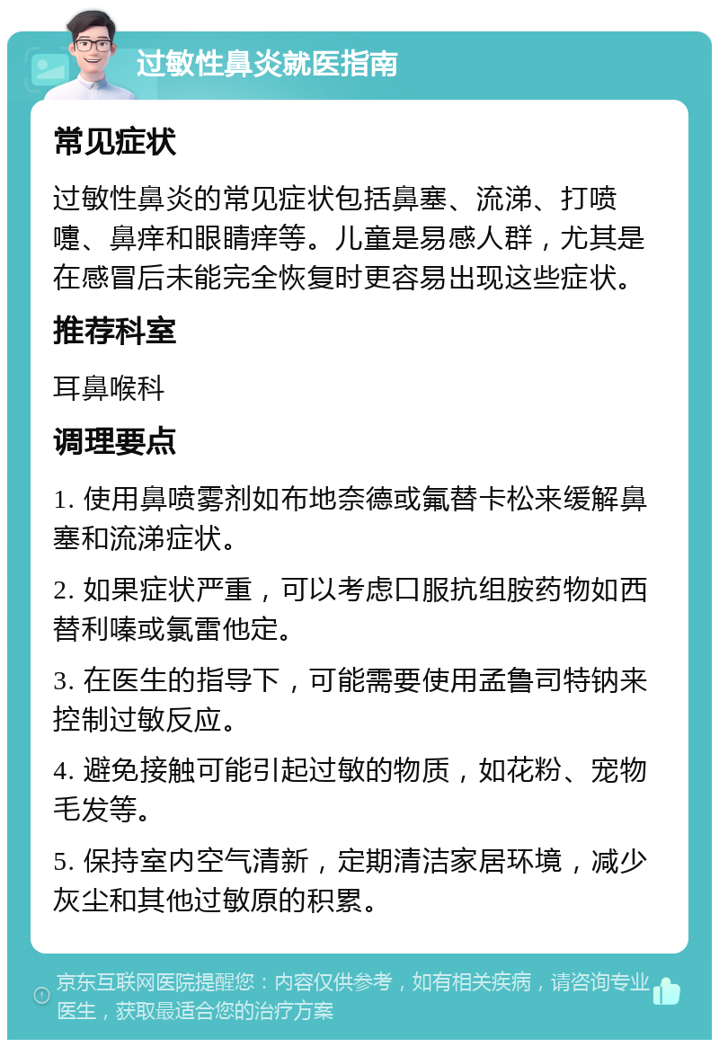 过敏性鼻炎就医指南 常见症状 过敏性鼻炎的常见症状包括鼻塞、流涕、打喷嚏、鼻痒和眼睛痒等。儿童是易感人群，尤其是在感冒后未能完全恢复时更容易出现这些症状。 推荐科室 耳鼻喉科 调理要点 1. 使用鼻喷雾剂如布地奈德或氟替卡松来缓解鼻塞和流涕症状。 2. 如果症状严重，可以考虑口服抗组胺药物如西替利嗪或氯雷他定。 3. 在医生的指导下，可能需要使用孟鲁司特钠来控制过敏反应。 4. 避免接触可能引起过敏的物质，如花粉、宠物毛发等。 5. 保持室内空气清新，定期清洁家居环境，减少灰尘和其他过敏原的积累。