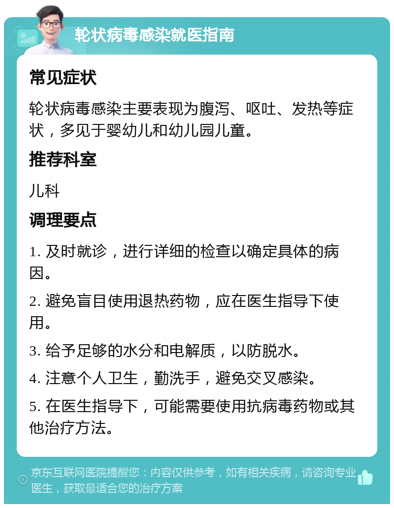 轮状病毒感染就医指南 常见症状 轮状病毒感染主要表现为腹泻、呕吐、发热等症状，多见于婴幼儿和幼儿园儿童。 推荐科室 儿科 调理要点 1. 及时就诊，进行详细的检查以确定具体的病因。 2. 避免盲目使用退热药物，应在医生指导下使用。 3. 给予足够的水分和电解质，以防脱水。 4. 注意个人卫生，勤洗手，避免交叉感染。 5. 在医生指导下，可能需要使用抗病毒药物或其他治疗方法。