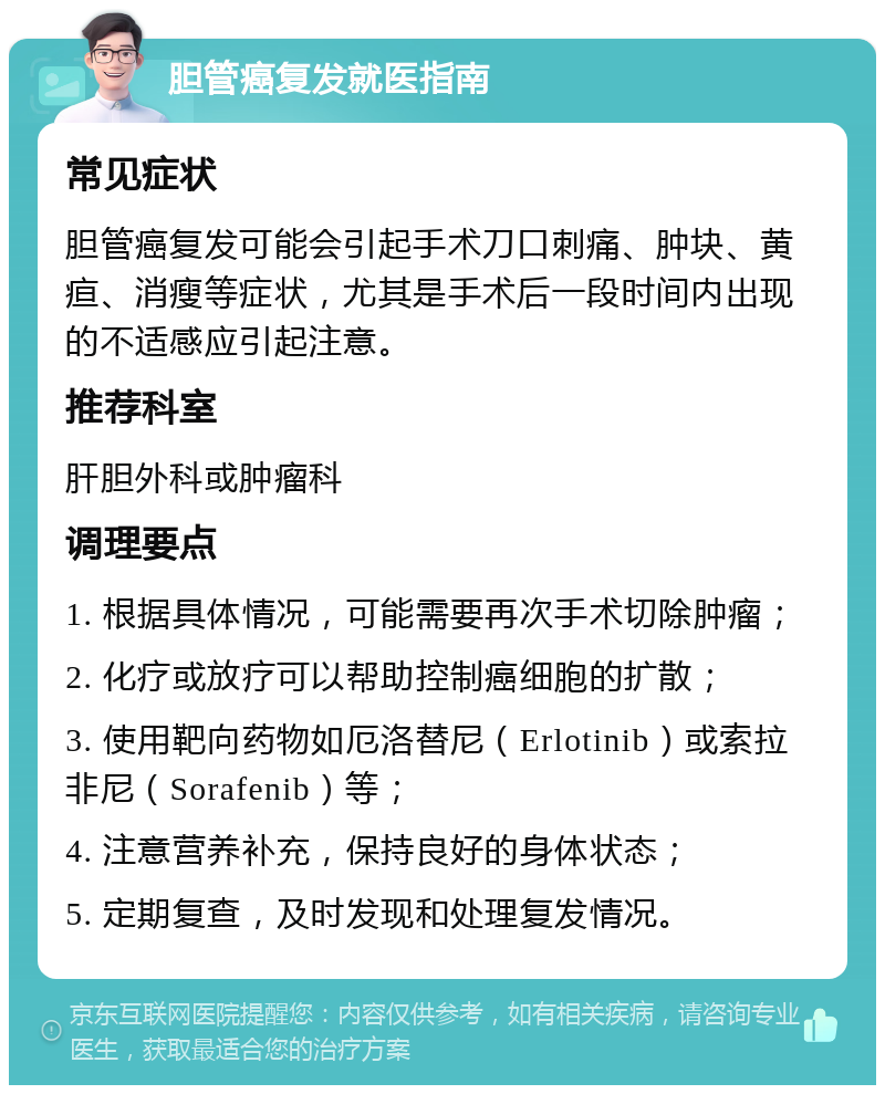 胆管癌复发就医指南 常见症状 胆管癌复发可能会引起手术刀口刺痛、肿块、黄疸、消瘦等症状，尤其是手术后一段时间内出现的不适感应引起注意。 推荐科室 肝胆外科或肿瘤科 调理要点 1. 根据具体情况，可能需要再次手术切除肿瘤； 2. 化疗或放疗可以帮助控制癌细胞的扩散； 3. 使用靶向药物如厄洛替尼（Erlotinib）或索拉非尼（Sorafenib）等； 4. 注意营养补充，保持良好的身体状态； 5. 定期复查，及时发现和处理复发情况。