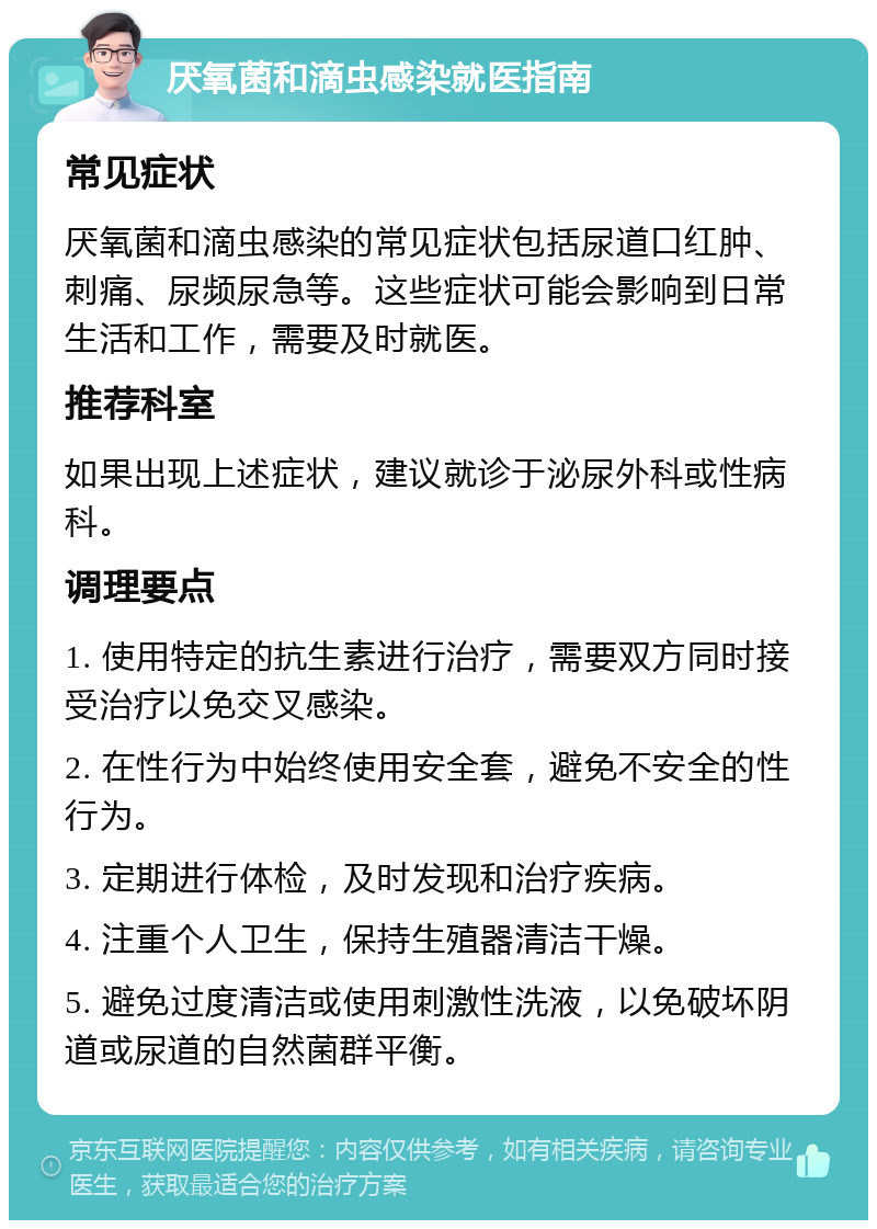 厌氧菌和滴虫感染就医指南 常见症状 厌氧菌和滴虫感染的常见症状包括尿道口红肿、刺痛、尿频尿急等。这些症状可能会影响到日常生活和工作，需要及时就医。 推荐科室 如果出现上述症状，建议就诊于泌尿外科或性病科。 调理要点 1. 使用特定的抗生素进行治疗，需要双方同时接受治疗以免交叉感染。 2. 在性行为中始终使用安全套，避免不安全的性行为。 3. 定期进行体检，及时发现和治疗疾病。 4. 注重个人卫生，保持生殖器清洁干燥。 5. 避免过度清洁或使用刺激性洗液，以免破坏阴道或尿道的自然菌群平衡。