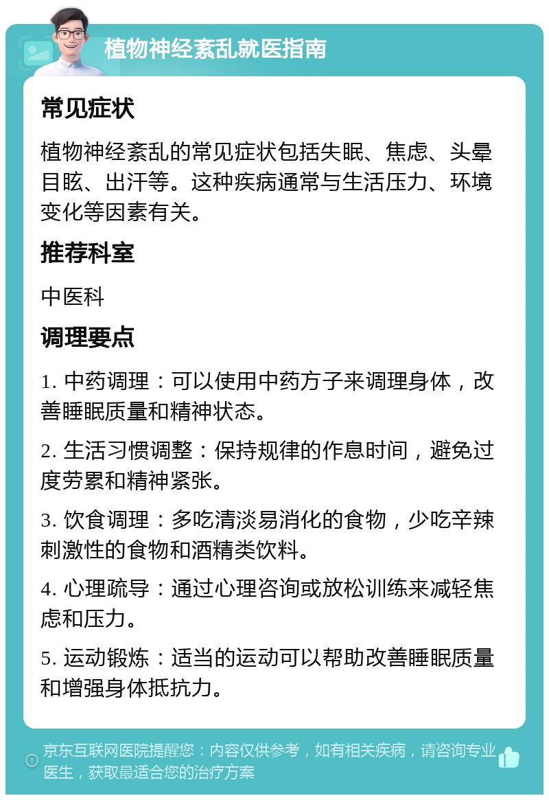 植物神经紊乱就医指南 常见症状 植物神经紊乱的常见症状包括失眠、焦虑、头晕目眩、出汗等。这种疾病通常与生活压力、环境变化等因素有关。 推荐科室 中医科 调理要点 1. 中药调理：可以使用中药方子来调理身体，改善睡眠质量和精神状态。 2. 生活习惯调整：保持规律的作息时间，避免过度劳累和精神紧张。 3. 饮食调理：多吃清淡易消化的食物，少吃辛辣刺激性的食物和酒精类饮料。 4. 心理疏导：通过心理咨询或放松训练来减轻焦虑和压力。 5. 运动锻炼：适当的运动可以帮助改善睡眠质量和增强身体抵抗力。