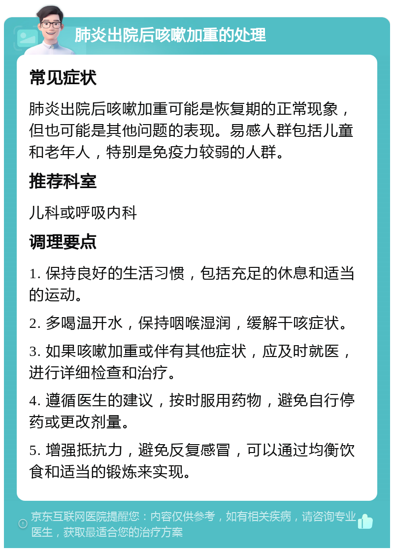 肺炎出院后咳嗽加重的处理 常见症状 肺炎出院后咳嗽加重可能是恢复期的正常现象，但也可能是其他问题的表现。易感人群包括儿童和老年人，特别是免疫力较弱的人群。 推荐科室 儿科或呼吸内科 调理要点 1. 保持良好的生活习惯，包括充足的休息和适当的运动。 2. 多喝温开水，保持咽喉湿润，缓解干咳症状。 3. 如果咳嗽加重或伴有其他症状，应及时就医，进行详细检查和治疗。 4. 遵循医生的建议，按时服用药物，避免自行停药或更改剂量。 5. 增强抵抗力，避免反复感冒，可以通过均衡饮食和适当的锻炼来实现。