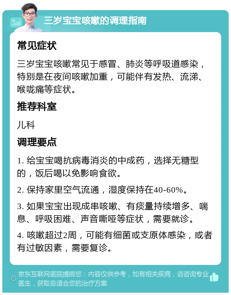 三岁宝宝咳嗽的调理指南 常见症状 三岁宝宝咳嗽常见于感冒、肺炎等呼吸道感染，特别是在夜间咳嗽加重，可能伴有发热、流涕、喉咙痛等症状。 推荐科室 儿科 调理要点 1. 给宝宝喝抗病毒消炎的中成药，选择无糖型的，饭后喝以免影响食欲。 2. 保持家里空气流通，湿度保持在40-60%。 3. 如果宝宝出现成串咳嗽、有痰量持续增多、喘息、呼吸困难、声音嘶哑等症状，需要就诊。 4. 咳嗽超过2周，可能有细菌或支原体感染，或者有过敏因素，需要复诊。