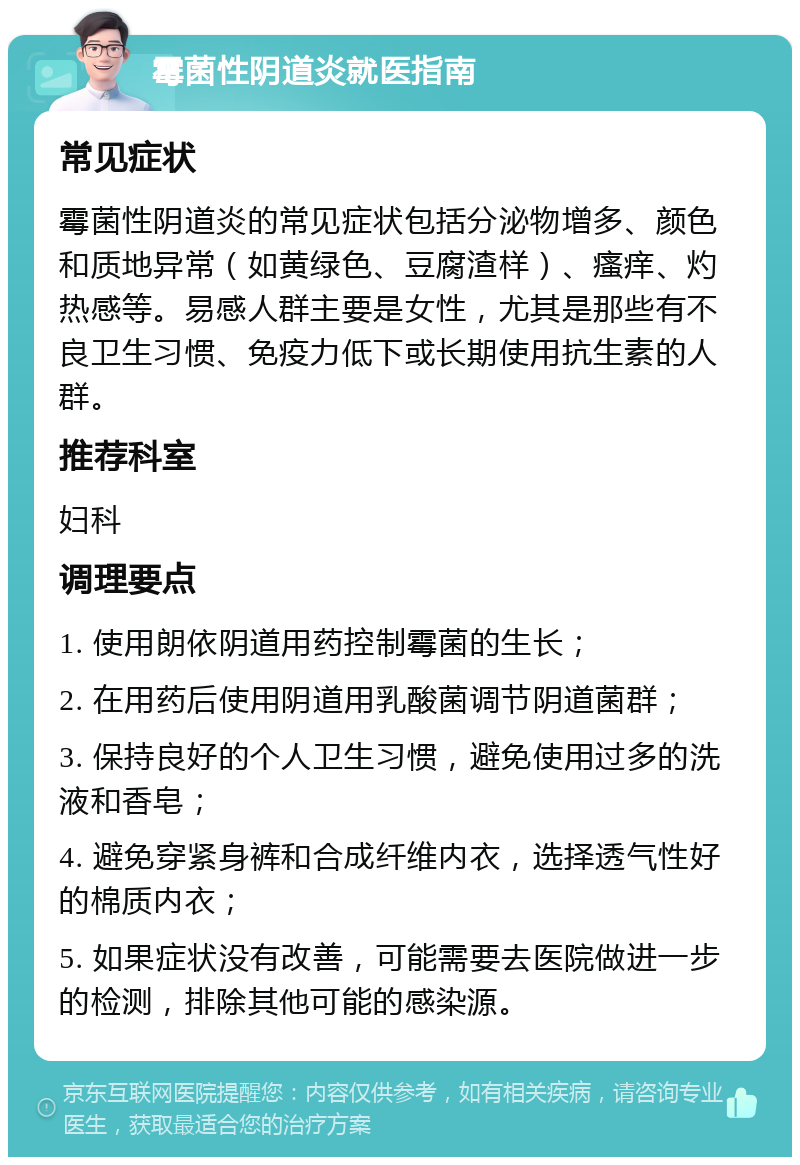 霉菌性阴道炎就医指南 常见症状 霉菌性阴道炎的常见症状包括分泌物增多、颜色和质地异常（如黄绿色、豆腐渣样）、瘙痒、灼热感等。易感人群主要是女性，尤其是那些有不良卫生习惯、免疫力低下或长期使用抗生素的人群。 推荐科室 妇科 调理要点 1. 使用朗依阴道用药控制霉菌的生长； 2. 在用药后使用阴道用乳酸菌调节阴道菌群； 3. 保持良好的个人卫生习惯，避免使用过多的洗液和香皂； 4. 避免穿紧身裤和合成纤维内衣，选择透气性好的棉质内衣； 5. 如果症状没有改善，可能需要去医院做进一步的检测，排除其他可能的感染源。