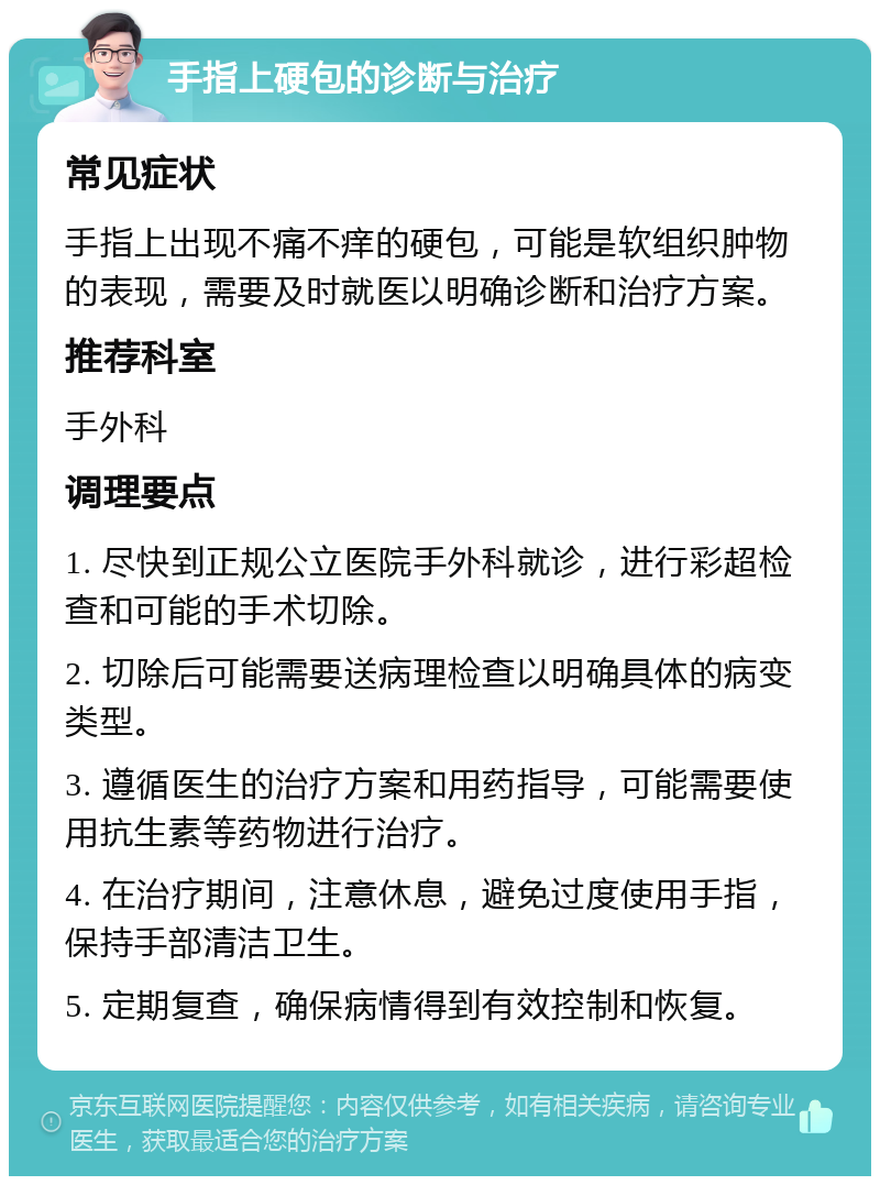 手指上硬包的诊断与治疗 常见症状 手指上出现不痛不痒的硬包，可能是软组织肿物的表现，需要及时就医以明确诊断和治疗方案。 推荐科室 手外科 调理要点 1. 尽快到正规公立医院手外科就诊，进行彩超检查和可能的手术切除。 2. 切除后可能需要送病理检查以明确具体的病变类型。 3. 遵循医生的治疗方案和用药指导，可能需要使用抗生素等药物进行治疗。 4. 在治疗期间，注意休息，避免过度使用手指，保持手部清洁卫生。 5. 定期复查，确保病情得到有效控制和恢复。