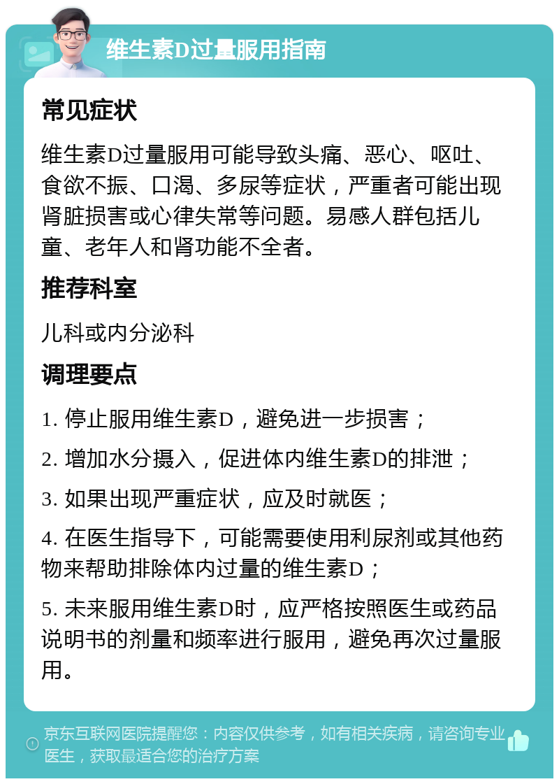 维生素D过量服用指南 常见症状 维生素D过量服用可能导致头痛、恶心、呕吐、食欲不振、口渴、多尿等症状，严重者可能出现肾脏损害或心律失常等问题。易感人群包括儿童、老年人和肾功能不全者。 推荐科室 儿科或内分泌科 调理要点 1. 停止服用维生素D，避免进一步损害； 2. 增加水分摄入，促进体内维生素D的排泄； 3. 如果出现严重症状，应及时就医； 4. 在医生指导下，可能需要使用利尿剂或其他药物来帮助排除体内过量的维生素D； 5. 未来服用维生素D时，应严格按照医生或药品说明书的剂量和频率进行服用，避免再次过量服用。