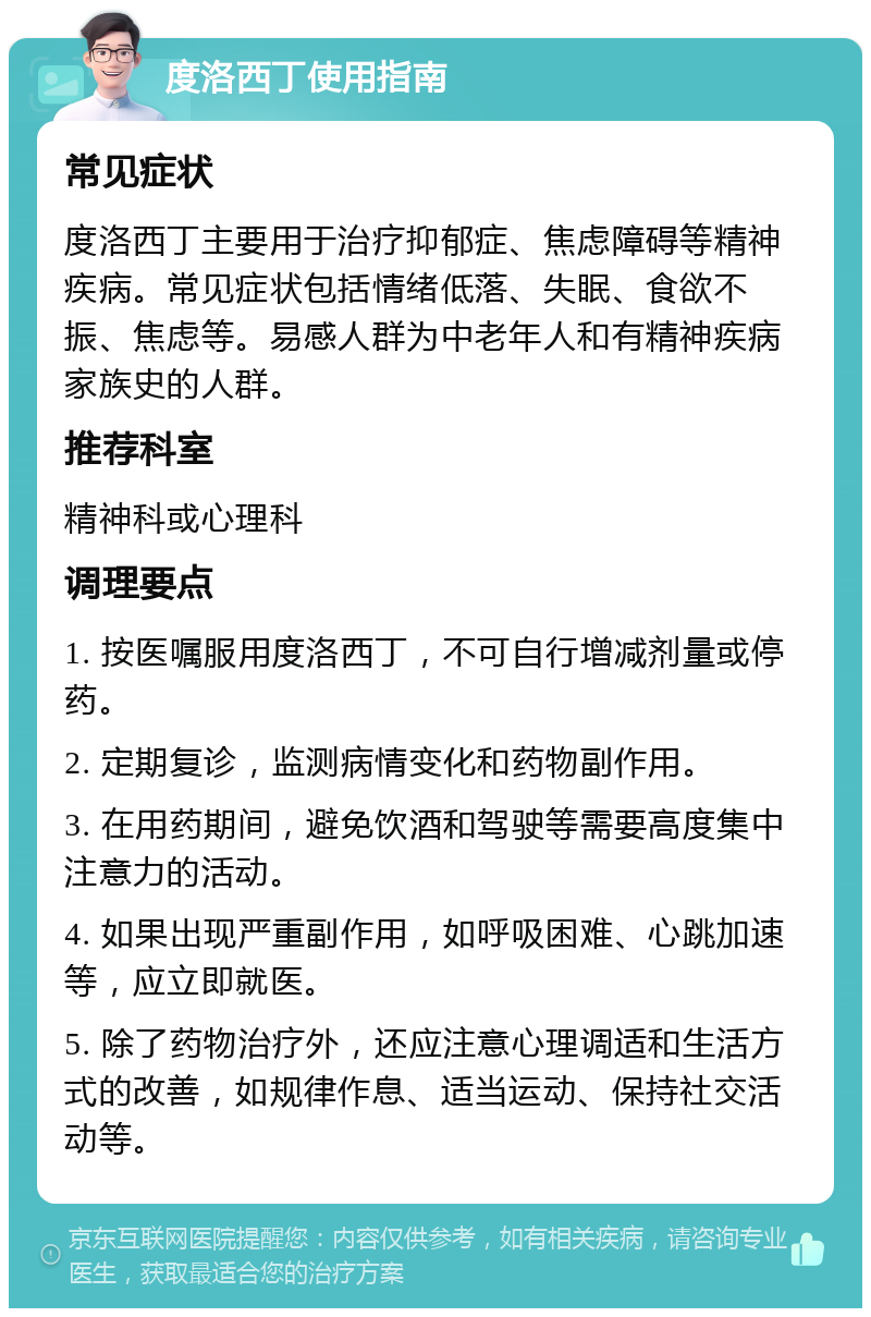 度洛西丁使用指南 常见症状 度洛西丁主要用于治疗抑郁症、焦虑障碍等精神疾病。常见症状包括情绪低落、失眠、食欲不振、焦虑等。易感人群为中老年人和有精神疾病家族史的人群。 推荐科室 精神科或心理科 调理要点 1. 按医嘱服用度洛西丁，不可自行增减剂量或停药。 2. 定期复诊，监测病情变化和药物副作用。 3. 在用药期间，避免饮酒和驾驶等需要高度集中注意力的活动。 4. 如果出现严重副作用，如呼吸困难、心跳加速等，应立即就医。 5. 除了药物治疗外，还应注意心理调适和生活方式的改善，如规律作息、适当运动、保持社交活动等。