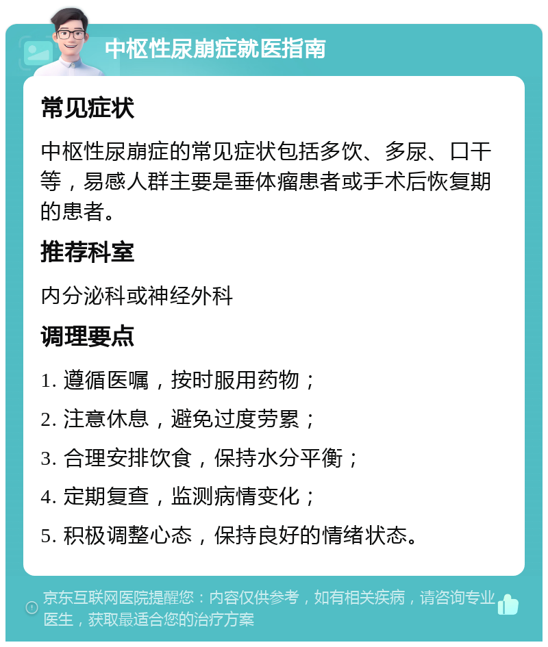 中枢性尿崩症就医指南 常见症状 中枢性尿崩症的常见症状包括多饮、多尿、口干等，易感人群主要是垂体瘤患者或手术后恢复期的患者。 推荐科室 内分泌科或神经外科 调理要点 1. 遵循医嘱，按时服用药物； 2. 注意休息，避免过度劳累； 3. 合理安排饮食，保持水分平衡； 4. 定期复查，监测病情变化； 5. 积极调整心态，保持良好的情绪状态。