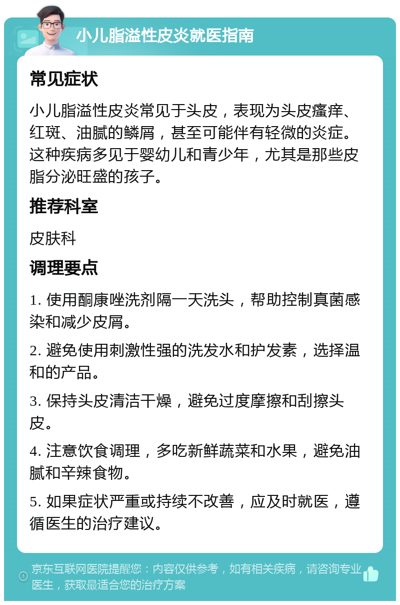 小儿脂溢性皮炎就医指南 常见症状 小儿脂溢性皮炎常见于头皮，表现为头皮瘙痒、红斑、油腻的鳞屑，甚至可能伴有轻微的炎症。这种疾病多见于婴幼儿和青少年，尤其是那些皮脂分泌旺盛的孩子。 推荐科室 皮肤科 调理要点 1. 使用酮康唑洗剂隔一天洗头，帮助控制真菌感染和减少皮屑。 2. 避免使用刺激性强的洗发水和护发素，选择温和的产品。 3. 保持头皮清洁干燥，避免过度摩擦和刮擦头皮。 4. 注意饮食调理，多吃新鲜蔬菜和水果，避免油腻和辛辣食物。 5. 如果症状严重或持续不改善，应及时就医，遵循医生的治疗建议。