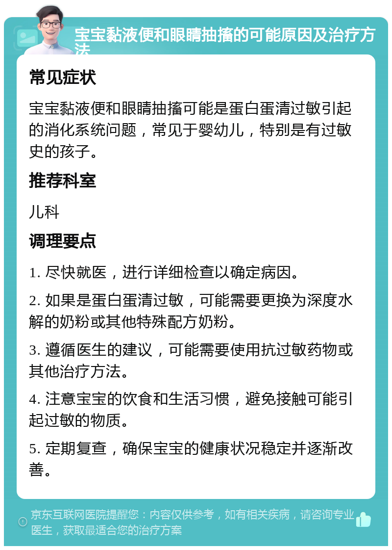 宝宝黏液便和眼睛抽搐的可能原因及治疗方法 常见症状 宝宝黏液便和眼睛抽搐可能是蛋白蛋清过敏引起的消化系统问题，常见于婴幼儿，特别是有过敏史的孩子。 推荐科室 儿科 调理要点 1. 尽快就医，进行详细检查以确定病因。 2. 如果是蛋白蛋清过敏，可能需要更换为深度水解的奶粉或其他特殊配方奶粉。 3. 遵循医生的建议，可能需要使用抗过敏药物或其他治疗方法。 4. 注意宝宝的饮食和生活习惯，避免接触可能引起过敏的物质。 5. 定期复查，确保宝宝的健康状况稳定并逐渐改善。