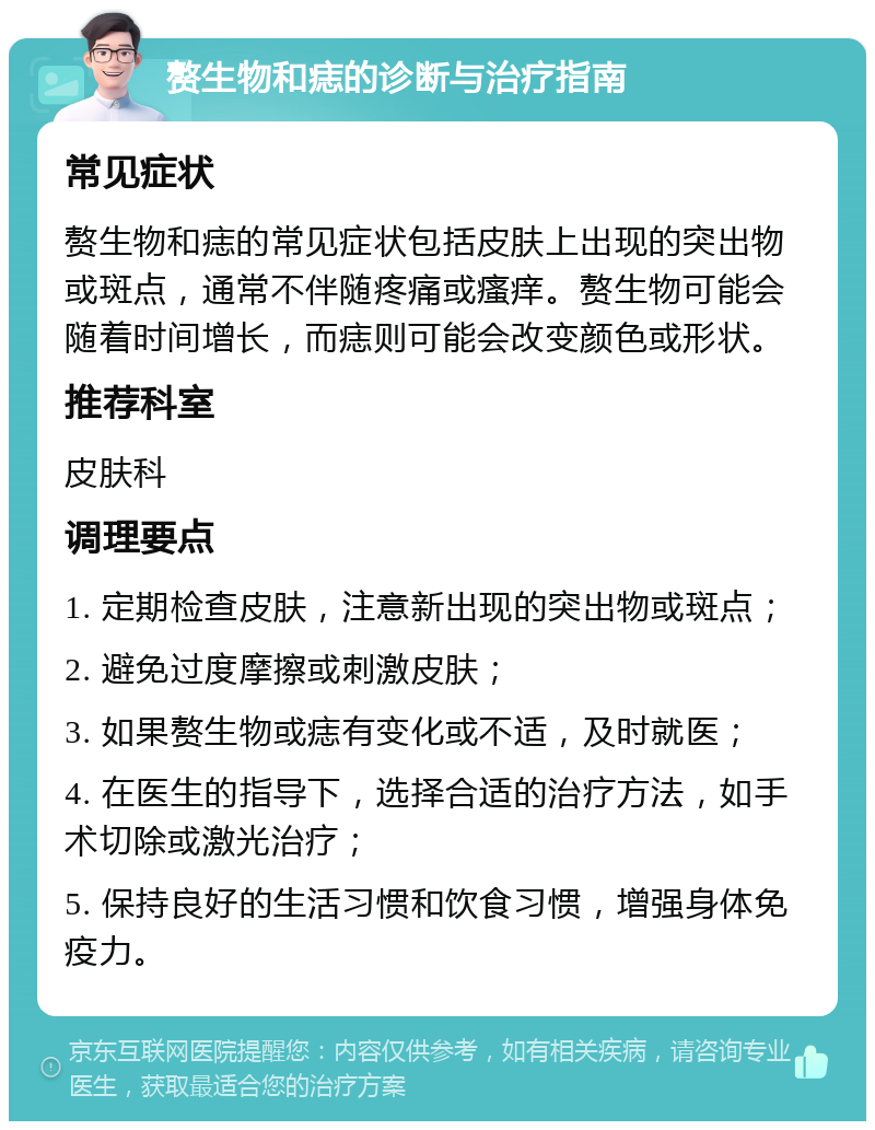 赘生物和痣的诊断与治疗指南 常见症状 赘生物和痣的常见症状包括皮肤上出现的突出物或斑点，通常不伴随疼痛或瘙痒。赘生物可能会随着时间增长，而痣则可能会改变颜色或形状。 推荐科室 皮肤科 调理要点 1. 定期检查皮肤，注意新出现的突出物或斑点； 2. 避免过度摩擦或刺激皮肤； 3. 如果赘生物或痣有变化或不适，及时就医； 4. 在医生的指导下，选择合适的治疗方法，如手术切除或激光治疗； 5. 保持良好的生活习惯和饮食习惯，增强身体免疫力。