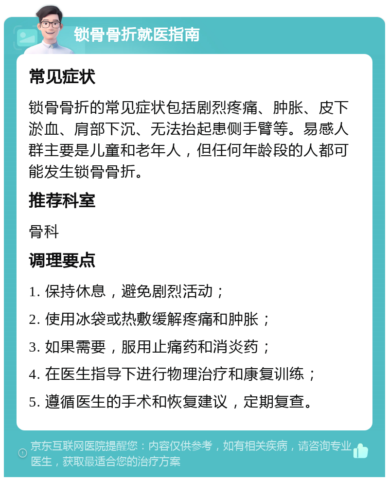 锁骨骨折就医指南 常见症状 锁骨骨折的常见症状包括剧烈疼痛、肿胀、皮下淤血、肩部下沉、无法抬起患侧手臂等。易感人群主要是儿童和老年人，但任何年龄段的人都可能发生锁骨骨折。 推荐科室 骨科 调理要点 1. 保持休息，避免剧烈活动； 2. 使用冰袋或热敷缓解疼痛和肿胀； 3. 如果需要，服用止痛药和消炎药； 4. 在医生指导下进行物理治疗和康复训练； 5. 遵循医生的手术和恢复建议，定期复查。