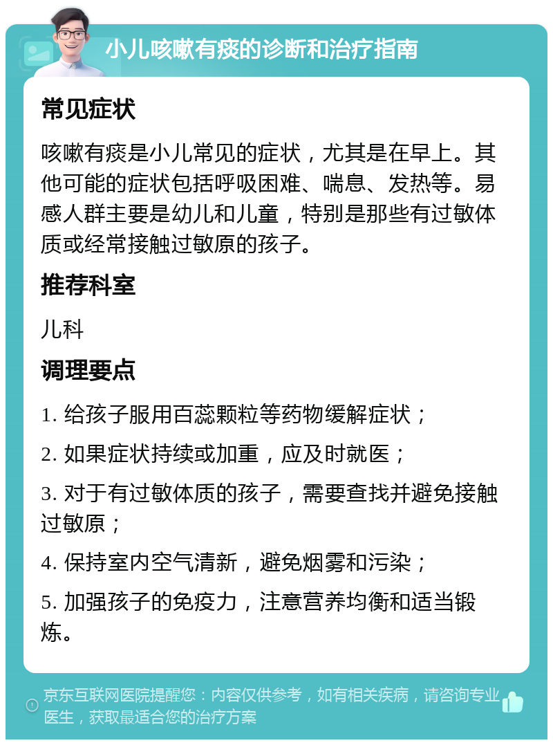 小儿咳嗽有痰的诊断和治疗指南 常见症状 咳嗽有痰是小儿常见的症状，尤其是在早上。其他可能的症状包括呼吸困难、喘息、发热等。易感人群主要是幼儿和儿童，特别是那些有过敏体质或经常接触过敏原的孩子。 推荐科室 儿科 调理要点 1. 给孩子服用百蕊颗粒等药物缓解症状； 2. 如果症状持续或加重，应及时就医； 3. 对于有过敏体质的孩子，需要查找并避免接触过敏原； 4. 保持室内空气清新，避免烟雾和污染； 5. 加强孩子的免疫力，注意营养均衡和适当锻炼。