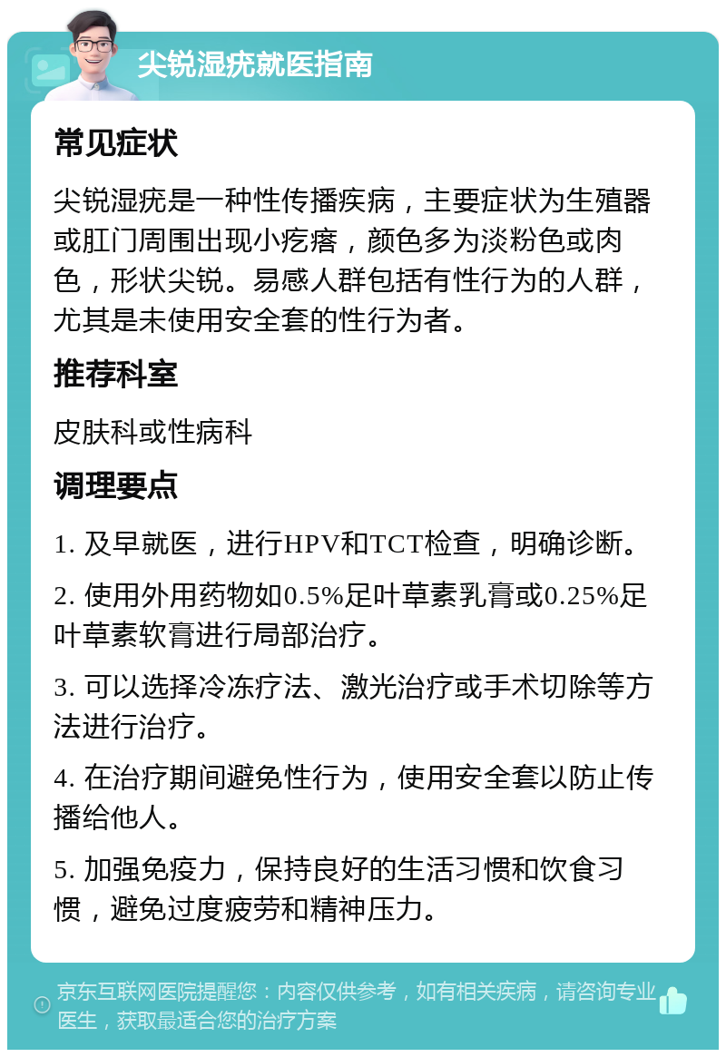 尖锐湿疣就医指南 常见症状 尖锐湿疣是一种性传播疾病，主要症状为生殖器或肛门周围出现小疙瘩，颜色多为淡粉色或肉色，形状尖锐。易感人群包括有性行为的人群，尤其是未使用安全套的性行为者。 推荐科室 皮肤科或性病科 调理要点 1. 及早就医，进行HPV和TCT检查，明确诊断。 2. 使用外用药物如0.5%足叶草素乳膏或0.25%足叶草素软膏进行局部治疗。 3. 可以选择冷冻疗法、激光治疗或手术切除等方法进行治疗。 4. 在治疗期间避免性行为，使用安全套以防止传播给他人。 5. 加强免疫力，保持良好的生活习惯和饮食习惯，避免过度疲劳和精神压力。