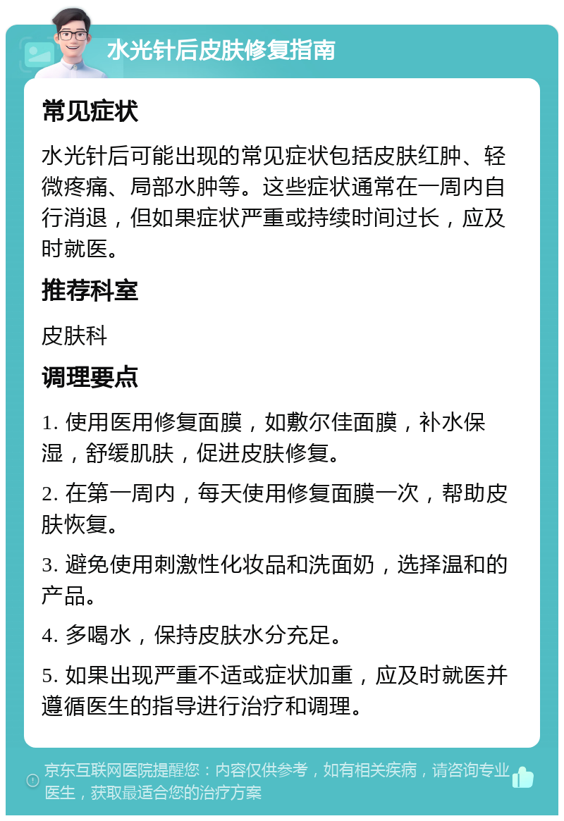 水光针后皮肤修复指南 常见症状 水光针后可能出现的常见症状包括皮肤红肿、轻微疼痛、局部水肿等。这些症状通常在一周内自行消退，但如果症状严重或持续时间过长，应及时就医。 推荐科室 皮肤科 调理要点 1. 使用医用修复面膜，如敷尔佳面膜，补水保湿，舒缓肌肤，促进皮肤修复。 2. 在第一周内，每天使用修复面膜一次，帮助皮肤恢复。 3. 避免使用刺激性化妆品和洗面奶，选择温和的产品。 4. 多喝水，保持皮肤水分充足。 5. 如果出现严重不适或症状加重，应及时就医并遵循医生的指导进行治疗和调理。