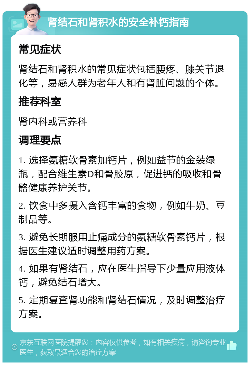 肾结石和肾积水的安全补钙指南 常见症状 肾结石和肾积水的常见症状包括腰疼、膝关节退化等，易感人群为老年人和有肾脏问题的个体。 推荐科室 肾内科或营养科 调理要点 1. 选择氨糖软骨素加钙片，例如益节的金装绿瓶，配合维生素D和骨胶原，促进钙的吸收和骨骼健康养护关节。 2. 饮食中多摄入含钙丰富的食物，例如牛奶、豆制品等。 3. 避免长期服用止痛成分的氨糖软骨素钙片，根据医生建议适时调整用药方案。 4. 如果有肾结石，应在医生指导下少量应用液体钙，避免结石增大。 5. 定期复查肾功能和肾结石情况，及时调整治疗方案。