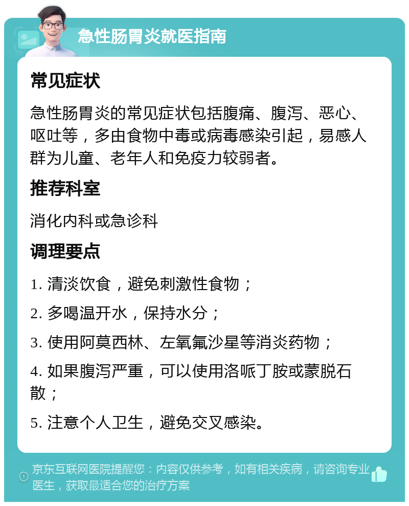 急性肠胃炎就医指南 常见症状 急性肠胃炎的常见症状包括腹痛、腹泻、恶心、呕吐等，多由食物中毒或病毒感染引起，易感人群为儿童、老年人和免疫力较弱者。 推荐科室 消化内科或急诊科 调理要点 1. 清淡饮食，避免刺激性食物； 2. 多喝温开水，保持水分； 3. 使用阿莫西林、左氧氟沙星等消炎药物； 4. 如果腹泻严重，可以使用洛哌丁胺或蒙脱石散； 5. 注意个人卫生，避免交叉感染。