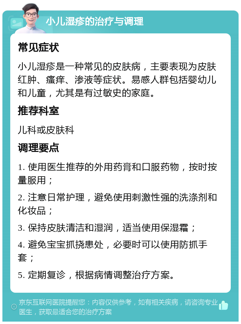 小儿湿疹的治疗与调理 常见症状 小儿湿疹是一种常见的皮肤病，主要表现为皮肤红肿、瘙痒、渗液等症状。易感人群包括婴幼儿和儿童，尤其是有过敏史的家庭。 推荐科室 儿科或皮肤科 调理要点 1. 使用医生推荐的外用药膏和口服药物，按时按量服用； 2. 注意日常护理，避免使用刺激性强的洗涤剂和化妆品； 3. 保持皮肤清洁和湿润，适当使用保湿霜； 4. 避免宝宝抓挠患处，必要时可以使用防抓手套； 5. 定期复诊，根据病情调整治疗方案。