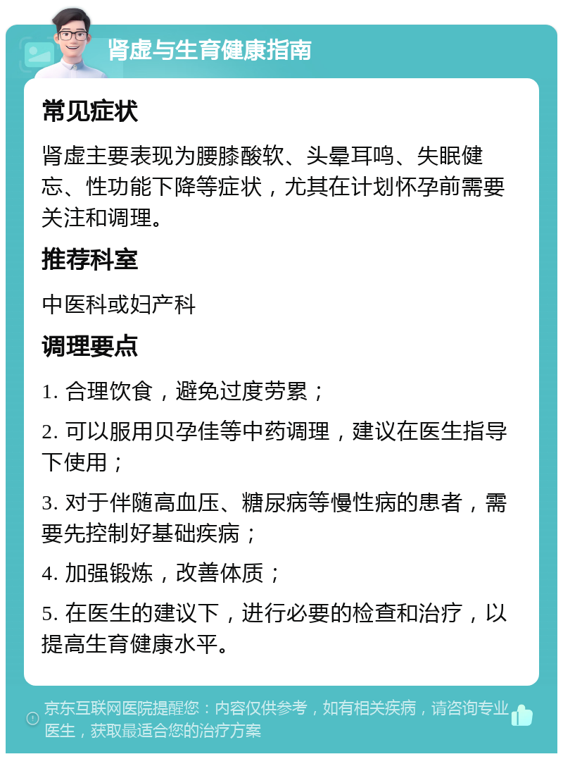 肾虚与生育健康指南 常见症状 肾虚主要表现为腰膝酸软、头晕耳鸣、失眠健忘、性功能下降等症状，尤其在计划怀孕前需要关注和调理。 推荐科室 中医科或妇产科 调理要点 1. 合理饮食，避免过度劳累； 2. 可以服用贝孕佳等中药调理，建议在医生指导下使用； 3. 对于伴随高血压、糖尿病等慢性病的患者，需要先控制好基础疾病； 4. 加强锻炼，改善体质； 5. 在医生的建议下，进行必要的检查和治疗，以提高生育健康水平。