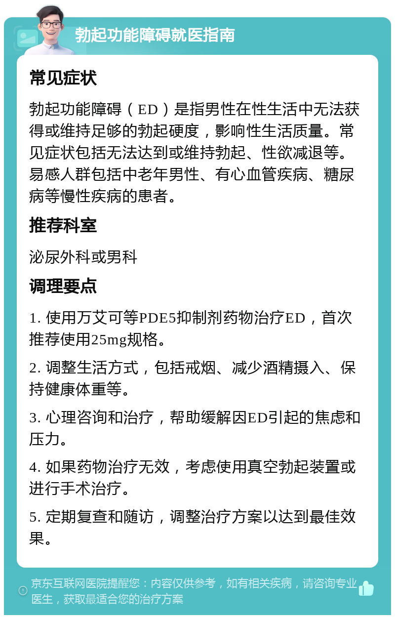 勃起功能障碍就医指南 常见症状 勃起功能障碍（ED）是指男性在性生活中无法获得或维持足够的勃起硬度，影响性生活质量。常见症状包括无法达到或维持勃起、性欲减退等。易感人群包括中老年男性、有心血管疾病、糖尿病等慢性疾病的患者。 推荐科室 泌尿外科或男科 调理要点 1. 使用万艾可等PDE5抑制剂药物治疗ED，首次推荐使用25mg规格。 2. 调整生活方式，包括戒烟、减少酒精摄入、保持健康体重等。 3. 心理咨询和治疗，帮助缓解因ED引起的焦虑和压力。 4. 如果药物治疗无效，考虑使用真空勃起装置或进行手术治疗。 5. 定期复查和随访，调整治疗方案以达到最佳效果。