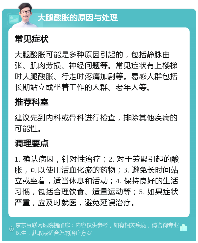 大腿酸胀的原因与处理 常见症状 大腿酸胀可能是多种原因引起的，包括静脉曲张、肌肉劳损、神经问题等。常见症状有上楼梯时大腿酸胀、行走时疼痛加剧等。易感人群包括长期站立或坐着工作的人群、老年人等。 推荐科室 建议先到内科或骨科进行检查，排除其他疾病的可能性。 调理要点 1. 确认病因，针对性治疗；2. 对于劳累引起的酸胀，可以使用活血化瘀的药物；3. 避免长时间站立或坐着，适当休息和活动；4. 保持良好的生活习惯，包括合理饮食、适量运动等；5. 如果症状严重，应及时就医，避免延误治疗。