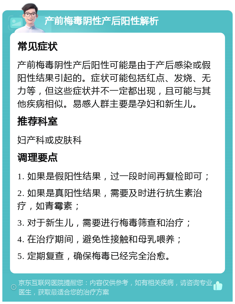 产前梅毒阴性产后阳性解析 常见症状 产前梅毒阴性产后阳性可能是由于产后感染或假阳性结果引起的。症状可能包括红点、发烧、无力等，但这些症状并不一定都出现，且可能与其他疾病相似。易感人群主要是孕妇和新生儿。 推荐科室 妇产科或皮肤科 调理要点 1. 如果是假阳性结果，过一段时间再复检即可； 2. 如果是真阳性结果，需要及时进行抗生素治疗，如青霉素； 3. 对于新生儿，需要进行梅毒筛查和治疗； 4. 在治疗期间，避免性接触和母乳喂养； 5. 定期复查，确保梅毒已经完全治愈。