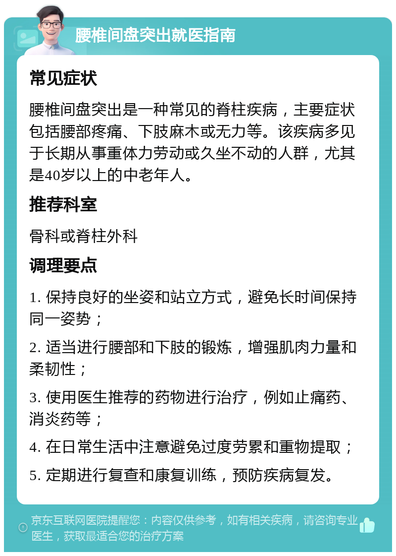 腰椎间盘突出就医指南 常见症状 腰椎间盘突出是一种常见的脊柱疾病，主要症状包括腰部疼痛、下肢麻木或无力等。该疾病多见于长期从事重体力劳动或久坐不动的人群，尤其是40岁以上的中老年人。 推荐科室 骨科或脊柱外科 调理要点 1. 保持良好的坐姿和站立方式，避免长时间保持同一姿势； 2. 适当进行腰部和下肢的锻炼，增强肌肉力量和柔韧性； 3. 使用医生推荐的药物进行治疗，例如止痛药、消炎药等； 4. 在日常生活中注意避免过度劳累和重物提取； 5. 定期进行复查和康复训练，预防疾病复发。