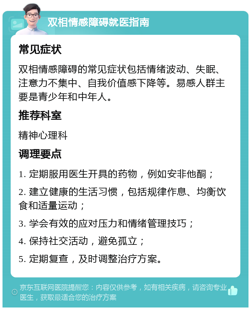 双相情感障碍就医指南 常见症状 双相情感障碍的常见症状包括情绪波动、失眠、注意力不集中、自我价值感下降等。易感人群主要是青少年和中年人。 推荐科室 精神心理科 调理要点 1. 定期服用医生开具的药物，例如安非他酮； 2. 建立健康的生活习惯，包括规律作息、均衡饮食和适量运动； 3. 学会有效的应对压力和情绪管理技巧； 4. 保持社交活动，避免孤立； 5. 定期复查，及时调整治疗方案。