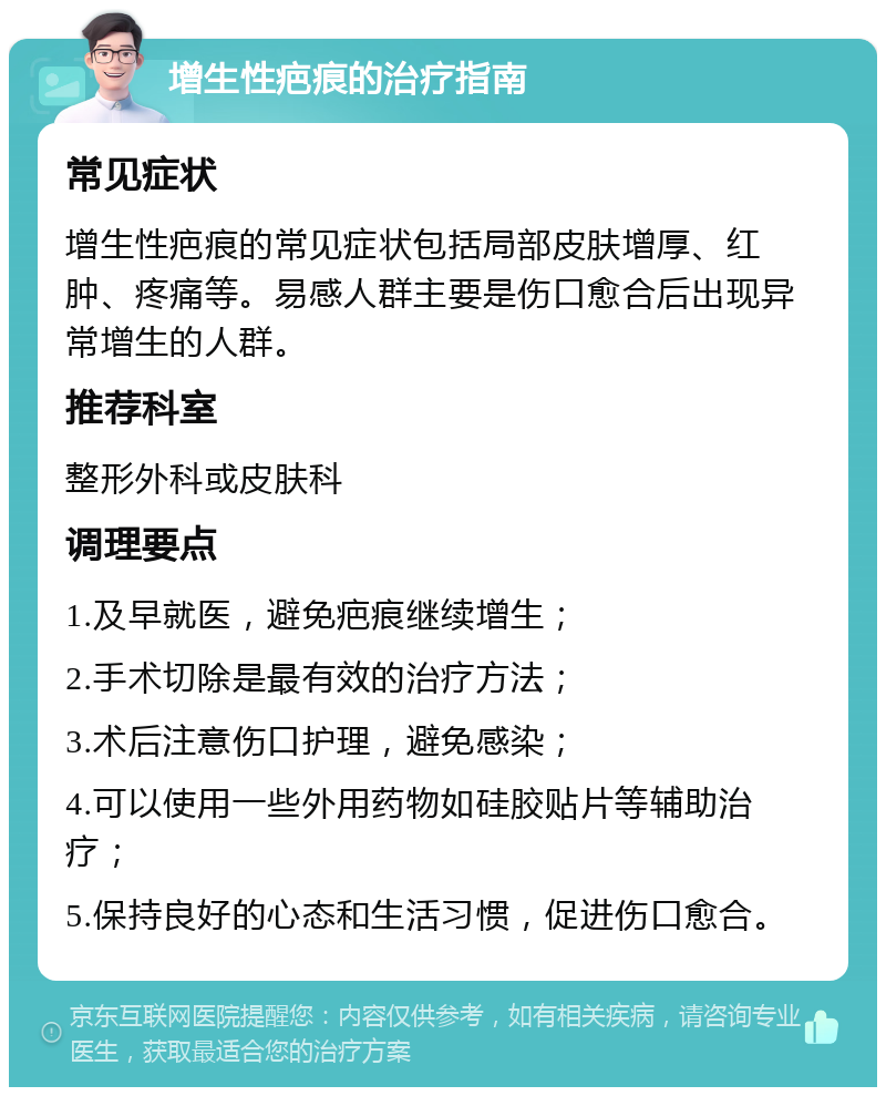 增生性疤痕的治疗指南 常见症状 增生性疤痕的常见症状包括局部皮肤增厚、红肿、疼痛等。易感人群主要是伤口愈合后出现异常增生的人群。 推荐科室 整形外科或皮肤科 调理要点 1.及早就医，避免疤痕继续增生； 2.手术切除是最有效的治疗方法； 3.术后注意伤口护理，避免感染； 4.可以使用一些外用药物如硅胶贴片等辅助治疗； 5.保持良好的心态和生活习惯，促进伤口愈合。