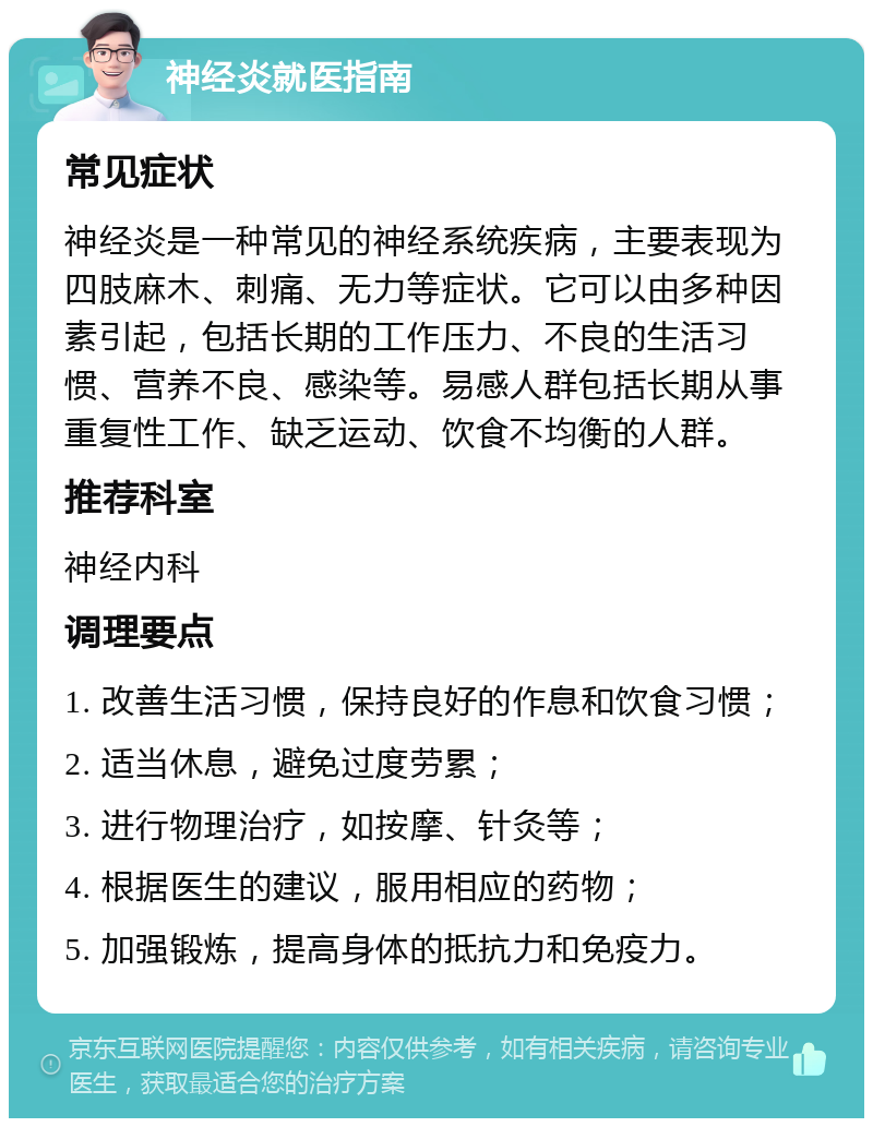 神经炎就医指南 常见症状 神经炎是一种常见的神经系统疾病，主要表现为四肢麻木、刺痛、无力等症状。它可以由多种因素引起，包括长期的工作压力、不良的生活习惯、营养不良、感染等。易感人群包括长期从事重复性工作、缺乏运动、饮食不均衡的人群。 推荐科室 神经内科 调理要点 1. 改善生活习惯，保持良好的作息和饮食习惯； 2. 适当休息，避免过度劳累； 3. 进行物理治疗，如按摩、针灸等； 4. 根据医生的建议，服用相应的药物； 5. 加强锻炼，提高身体的抵抗力和免疫力。