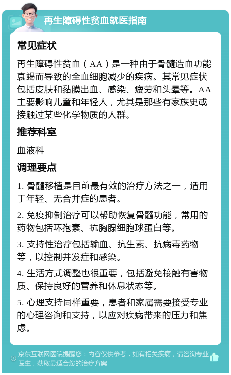 再生障碍性贫血就医指南 常见症状 再生障碍性贫血（AA）是一种由于骨髓造血功能衰竭而导致的全血细胞减少的疾病。其常见症状包括皮肤和黏膜出血、感染、疲劳和头晕等。AA主要影响儿童和年轻人，尤其是那些有家族史或接触过某些化学物质的人群。 推荐科室 血液科 调理要点 1. 骨髓移植是目前最有效的治疗方法之一，适用于年轻、无合并症的患者。 2. 免疫抑制治疗可以帮助恢复骨髓功能，常用的药物包括环孢素、抗胸腺细胞球蛋白等。 3. 支持性治疗包括输血、抗生素、抗病毒药物等，以控制并发症和感染。 4. 生活方式调整也很重要，包括避免接触有害物质、保持良好的营养和休息状态等。 5. 心理支持同样重要，患者和家属需要接受专业的心理咨询和支持，以应对疾病带来的压力和焦虑。