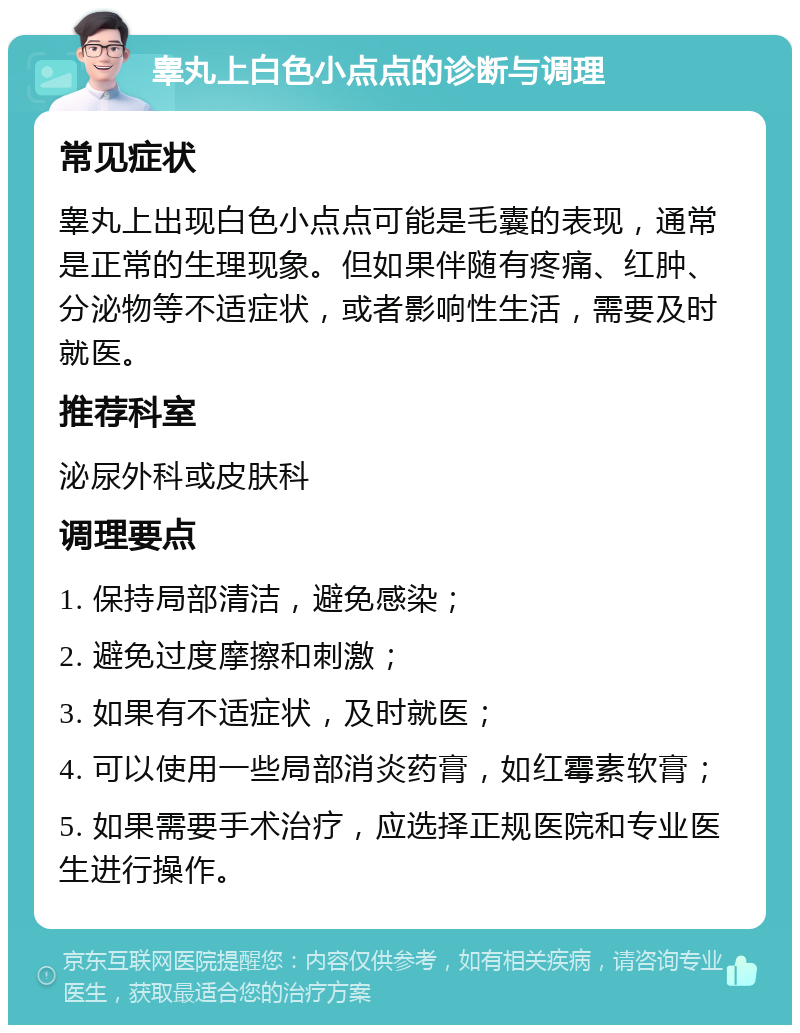 睾丸上白色小点点的诊断与调理 常见症状 睾丸上出现白色小点点可能是毛囊的表现，通常是正常的生理现象。但如果伴随有疼痛、红肿、分泌物等不适症状，或者影响性生活，需要及时就医。 推荐科室 泌尿外科或皮肤科 调理要点 1. 保持局部清洁，避免感染； 2. 避免过度摩擦和刺激； 3. 如果有不适症状，及时就医； 4. 可以使用一些局部消炎药膏，如红霉素软膏； 5. 如果需要手术治疗，应选择正规医院和专业医生进行操作。