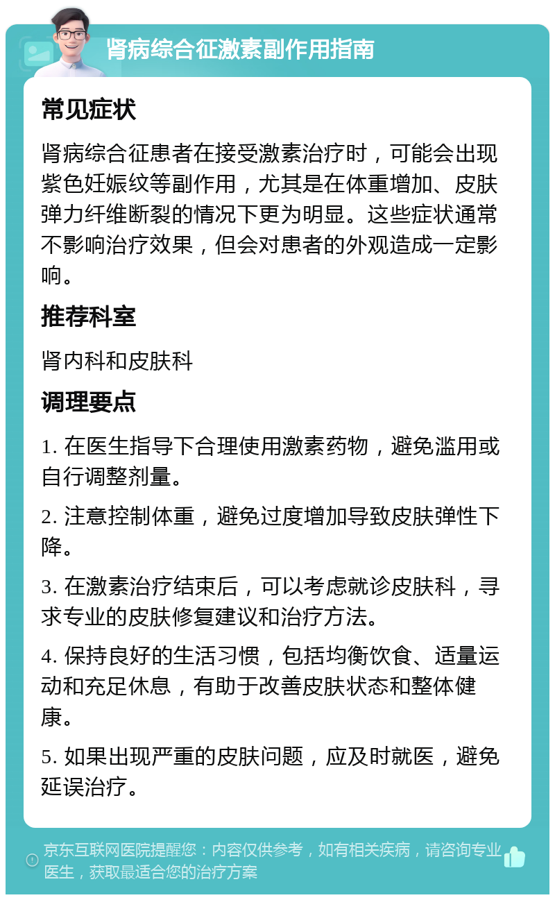 肾病综合征激素副作用指南 常见症状 肾病综合征患者在接受激素治疗时，可能会出现紫色妊娠纹等副作用，尤其是在体重增加、皮肤弹力纤维断裂的情况下更为明显。这些症状通常不影响治疗效果，但会对患者的外观造成一定影响。 推荐科室 肾内科和皮肤科 调理要点 1. 在医生指导下合理使用激素药物，避免滥用或自行调整剂量。 2. 注意控制体重，避免过度增加导致皮肤弹性下降。 3. 在激素治疗结束后，可以考虑就诊皮肤科，寻求专业的皮肤修复建议和治疗方法。 4. 保持良好的生活习惯，包括均衡饮食、适量运动和充足休息，有助于改善皮肤状态和整体健康。 5. 如果出现严重的皮肤问题，应及时就医，避免延误治疗。