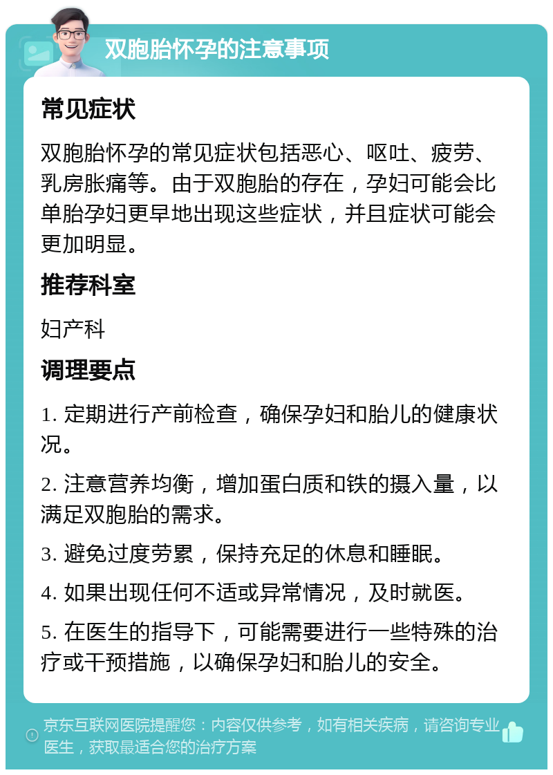 双胞胎怀孕的注意事项 常见症状 双胞胎怀孕的常见症状包括恶心、呕吐、疲劳、乳房胀痛等。由于双胞胎的存在，孕妇可能会比单胎孕妇更早地出现这些症状，并且症状可能会更加明显。 推荐科室 妇产科 调理要点 1. 定期进行产前检查，确保孕妇和胎儿的健康状况。 2. 注意营养均衡，增加蛋白质和铁的摄入量，以满足双胞胎的需求。 3. 避免过度劳累，保持充足的休息和睡眠。 4. 如果出现任何不适或异常情况，及时就医。 5. 在医生的指导下，可能需要进行一些特殊的治疗或干预措施，以确保孕妇和胎儿的安全。