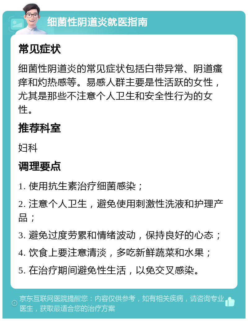 细菌性阴道炎就医指南 常见症状 细菌性阴道炎的常见症状包括白带异常、阴道瘙痒和灼热感等。易感人群主要是性活跃的女性，尤其是那些不注意个人卫生和安全性行为的女性。 推荐科室 妇科 调理要点 1. 使用抗生素治疗细菌感染； 2. 注意个人卫生，避免使用刺激性洗液和护理产品； 3. 避免过度劳累和情绪波动，保持良好的心态； 4. 饮食上要注意清淡，多吃新鲜蔬菜和水果； 5. 在治疗期间避免性生活，以免交叉感染。