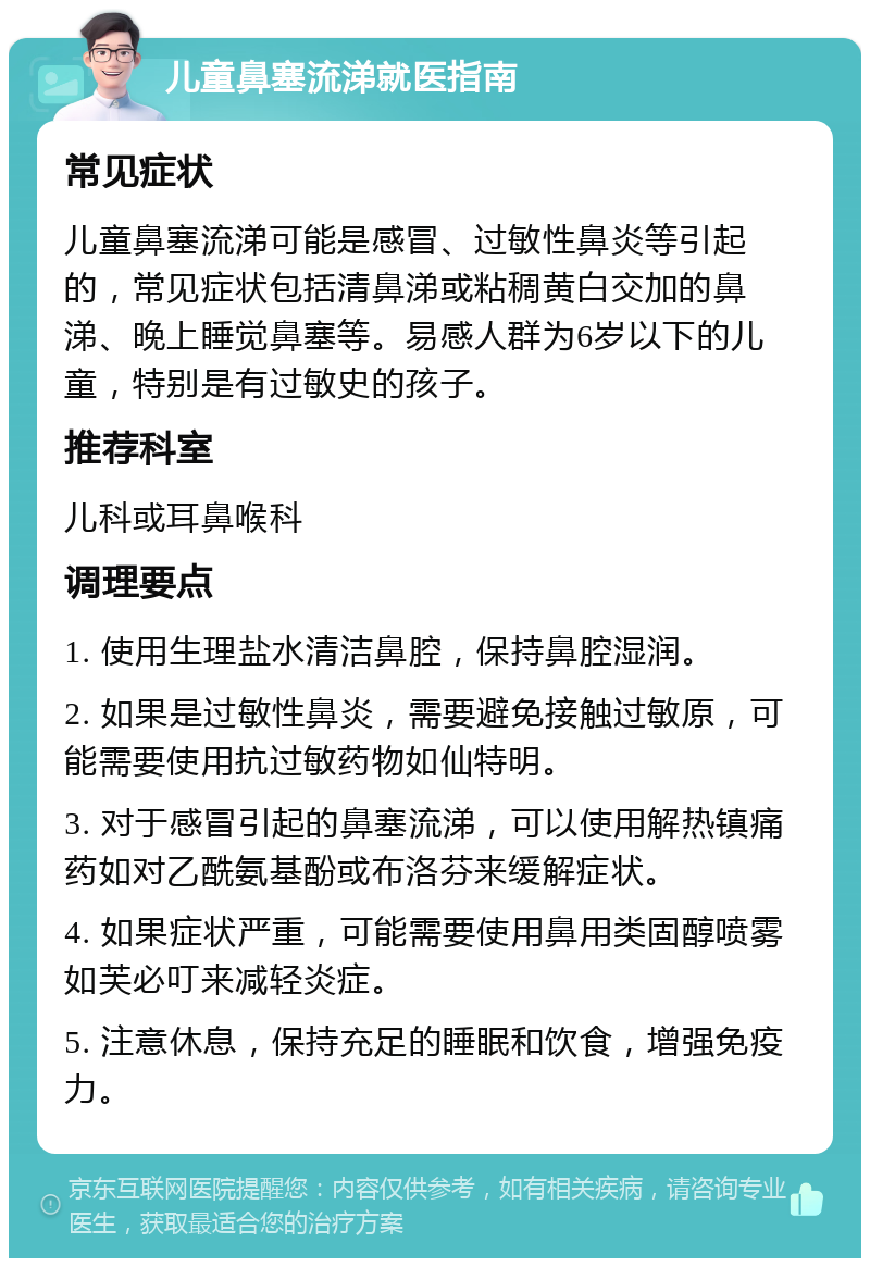 儿童鼻塞流涕就医指南 常见症状 儿童鼻塞流涕可能是感冒、过敏性鼻炎等引起的，常见症状包括清鼻涕或粘稠黄白交加的鼻涕、晚上睡觉鼻塞等。易感人群为6岁以下的儿童，特别是有过敏史的孩子。 推荐科室 儿科或耳鼻喉科 调理要点 1. 使用生理盐水清洁鼻腔，保持鼻腔湿润。 2. 如果是过敏性鼻炎，需要避免接触过敏原，可能需要使用抗过敏药物如仙特明。 3. 对于感冒引起的鼻塞流涕，可以使用解热镇痛药如对乙酰氨基酚或布洛芬来缓解症状。 4. 如果症状严重，可能需要使用鼻用类固醇喷雾如芙必叮来减轻炎症。 5. 注意休息，保持充足的睡眠和饮食，增强免疫力。