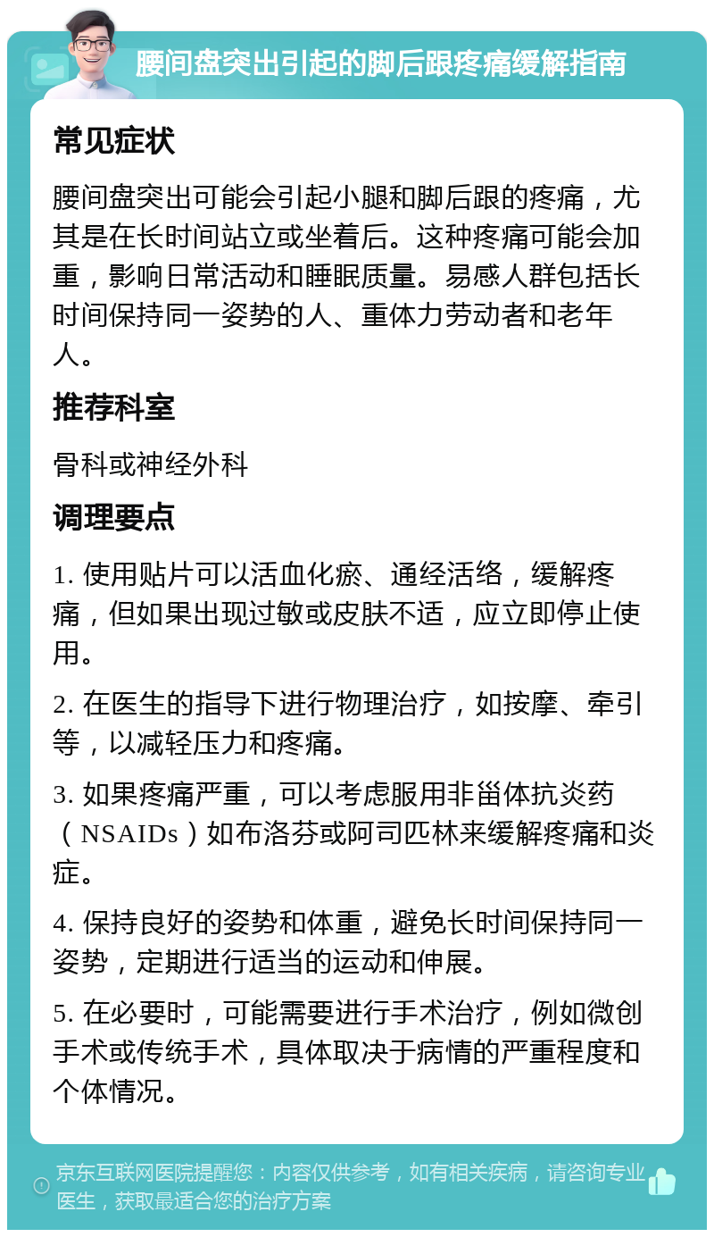 腰间盘突出引起的脚后跟疼痛缓解指南 常见症状 腰间盘突出可能会引起小腿和脚后跟的疼痛，尤其是在长时间站立或坐着后。这种疼痛可能会加重，影响日常活动和睡眠质量。易感人群包括长时间保持同一姿势的人、重体力劳动者和老年人。 推荐科室 骨科或神经外科 调理要点 1. 使用贴片可以活血化瘀、通经活络，缓解疼痛，但如果出现过敏或皮肤不适，应立即停止使用。 2. 在医生的指导下进行物理治疗，如按摩、牵引等，以减轻压力和疼痛。 3. 如果疼痛严重，可以考虑服用非甾体抗炎药（NSAIDs）如布洛芬或阿司匹林来缓解疼痛和炎症。 4. 保持良好的姿势和体重，避免长时间保持同一姿势，定期进行适当的运动和伸展。 5. 在必要时，可能需要进行手术治疗，例如微创手术或传统手术，具体取决于病情的严重程度和个体情况。