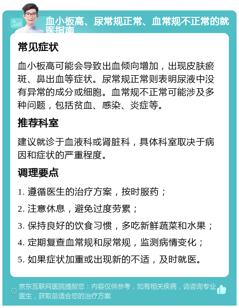 血小板高、尿常规正常、血常规不正常的就医指南 常见症状 血小板高可能会导致出血倾向增加，出现皮肤瘀斑、鼻出血等症状。尿常规正常则表明尿液中没有异常的成分或细胞。血常规不正常可能涉及多种问题，包括贫血、感染、炎症等。 推荐科室 建议就诊于血液科或肾脏科，具体科室取决于病因和症状的严重程度。 调理要点 1. 遵循医生的治疗方案，按时服药； 2. 注意休息，避免过度劳累； 3. 保持良好的饮食习惯，多吃新鲜蔬菜和水果； 4. 定期复查血常规和尿常规，监测病情变化； 5. 如果症状加重或出现新的不适，及时就医。