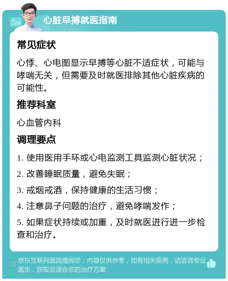 心脏早搏就医指南 常见症状 心悸、心电图显示早搏等心脏不适症状，可能与哮喘无关，但需要及时就医排除其他心脏疾病的可能性。 推荐科室 心血管内科 调理要点 1. 使用医用手环或心电监测工具监测心脏状况； 2. 改善睡眠质量，避免失眠； 3. 戒烟戒酒，保持健康的生活习惯； 4. 注意鼻子问题的治疗，避免哮喘发作； 5. 如果症状持续或加重，及时就医进行进一步检查和治疗。