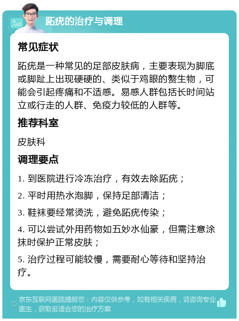 跖疣的治疗与调理 常见症状 跖疣是一种常见的足部皮肤病，主要表现为脚底或脚趾上出现硬硬的、类似于鸡眼的赘生物，可能会引起疼痛和不适感。易感人群包括长时间站立或行走的人群、免疫力较低的人群等。 推荐科室 皮肤科 调理要点 1. 到医院进行冷冻治疗，有效去除跖疣； 2. 平时用热水泡脚，保持足部清洁； 3. 鞋袜要经常烫洗，避免跖疣传染； 4. 可以尝试外用药物如五妙水仙豪，但需注意涂抹时保护正常皮肤； 5. 治疗过程可能较慢，需要耐心等待和坚持治疗。