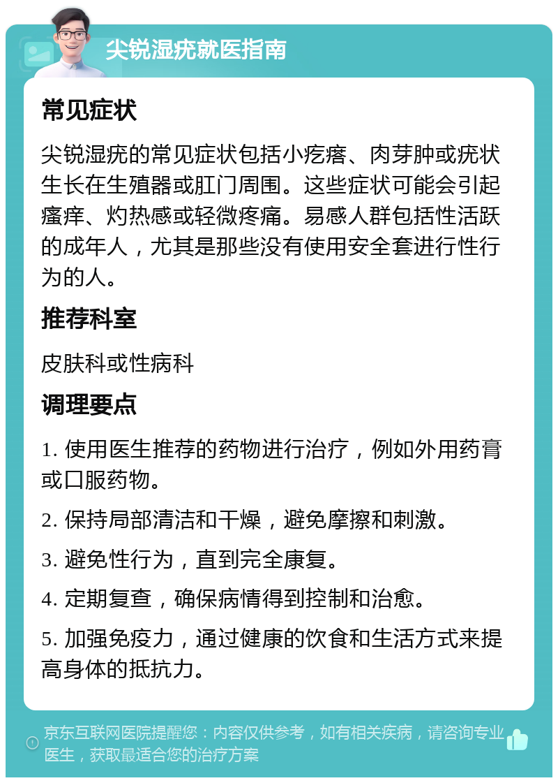 尖锐湿疣就医指南 常见症状 尖锐湿疣的常见症状包括小疙瘩、肉芽肿或疣状生长在生殖器或肛门周围。这些症状可能会引起瘙痒、灼热感或轻微疼痛。易感人群包括性活跃的成年人，尤其是那些没有使用安全套进行性行为的人。 推荐科室 皮肤科或性病科 调理要点 1. 使用医生推荐的药物进行治疗，例如外用药膏或口服药物。 2. 保持局部清洁和干燥，避免摩擦和刺激。 3. 避免性行为，直到完全康复。 4. 定期复查，确保病情得到控制和治愈。 5. 加强免疫力，通过健康的饮食和生活方式来提高身体的抵抗力。